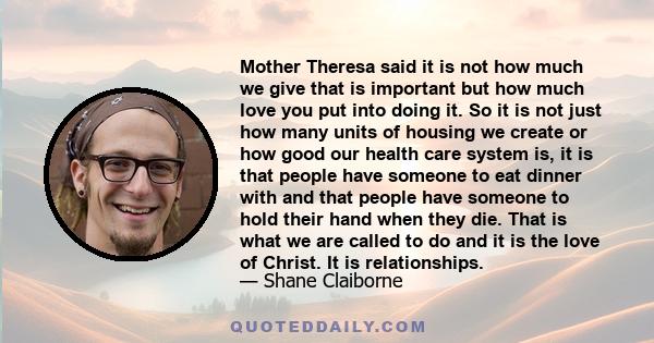 Mother Theresa said it is not how much we give that is important but how much love you put into doing it. So it is not just how many units of housing we create or how good our health care system is, it is that people