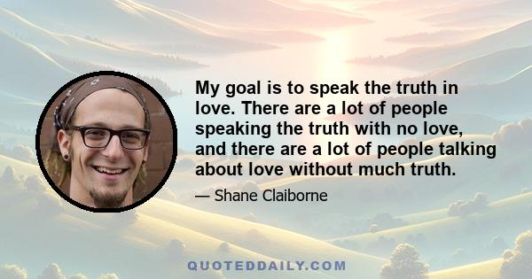 My goal is to speak the truth in love. There are a lot of people speaking the truth with no love, and there are a lot of people talking about love without much truth.