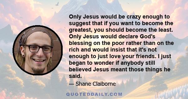 Only Jesus would be crazy enough to suggest that if you want to become the greatest, you should become the least. Only Jesus would declare God's blessing on the poor rather than on the rich and would insist that it's