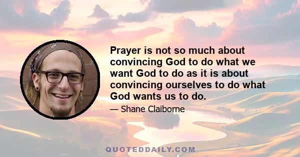 Prayer is not so much about convincing God to do what we want God to do as it is about convincing ourselves to do what God wants us to do.