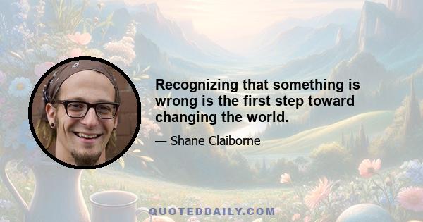 Recognizing that something is wrong is the first step toward changing the world.