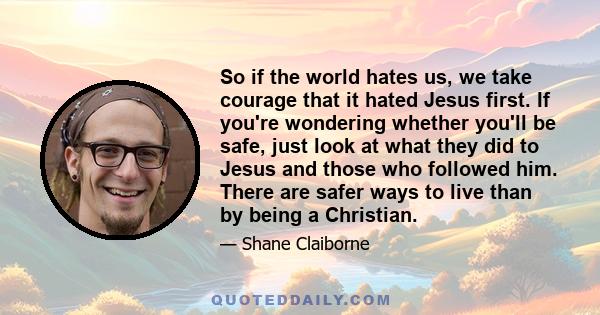 So if the world hates us, we take courage that it hated Jesus first. If you're wondering whether you'll be safe, just look at what they did to Jesus and those who followed him. There are safer ways to live than by being 