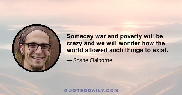 Someday war and poverty will be crazy and we will wonder how the world allowed such things to exist.