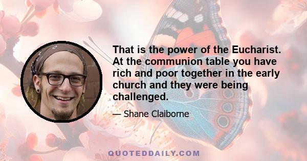 That is the power of the Eucharist. At the communion table you have rich and poor together in the early church and they were being challenged.