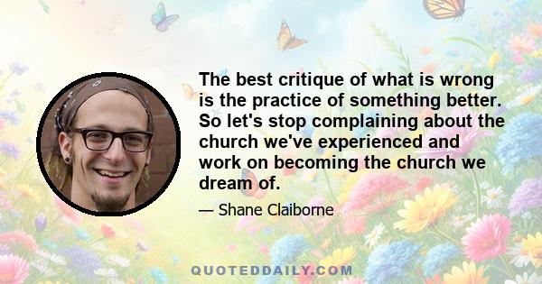 The best critique of what is wrong is the practice of something better. So let's stop complaining about the church we've experienced and work on becoming the church we dream of.