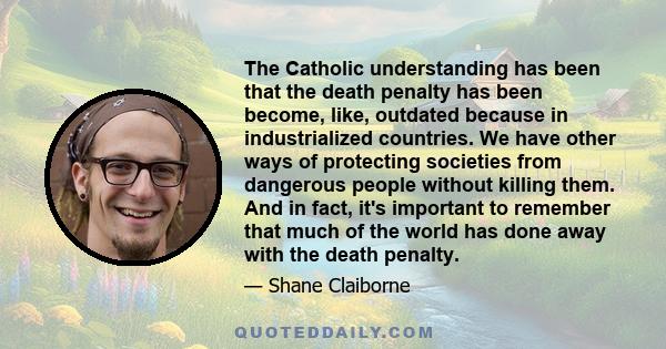 The Catholic understanding has been that the death penalty has been become, like, outdated because in industrialized countries. We have other ways of protecting societies from dangerous people without killing them. And