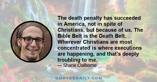 The death penalty has succeeded in America, not in spite of Christians, but because of us. The Bible Belt is the Death Belt. Wherever Christians are most concentrated is where executions are happening, and that's deeply 