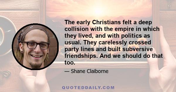 The early Christians felt a deep collision with the empire in which they lived, and with politics as usual. They carelessly crossed party lines and built subversive friendships. And we should do that too.