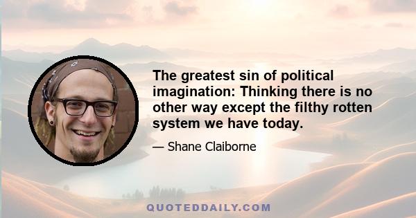 The greatest sin of political imagination: Thinking there is no other way except the filthy rotten system we have today.