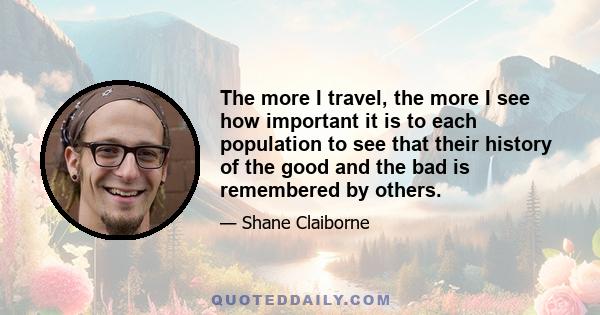 The more I travel, the more I see how important it is to each population to see that their history of the good and the bad is remembered by others.