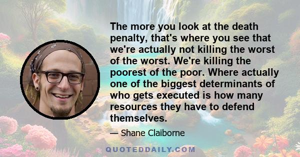 The more you look at the death penalty, that's where you see that we're actually not killing the worst of the worst. We're killing the poorest of the poor. Where actually one of the biggest determinants of who gets