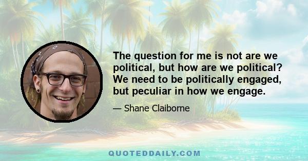 The question for me is not are we political, but how are we political? We need to be politically engaged, but peculiar in how we engage.