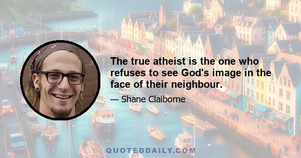 The true atheist is the one who refuses to see God's image in the face of their neighbour.