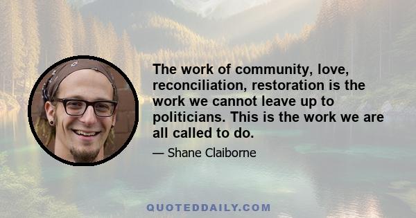 The work of community, love, reconciliation, restoration is the work we cannot leave up to politicians. This is the work we are all called to do.