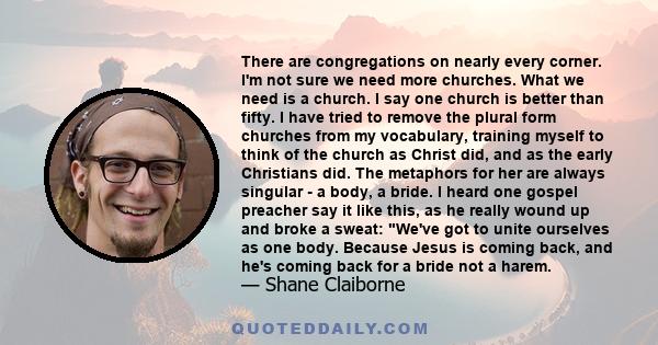 There are congregations on nearly every corner. I'm not sure we need more churches. What we need is a church. I say one church is better than fifty. I have tried to remove the plural form churches from my vocabulary,