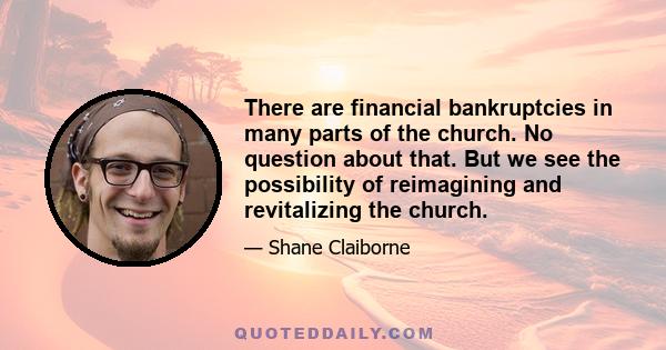 There are financial bankruptcies in many parts of the church. No question about that. But we see the possibility of reimagining and revitalizing the church.