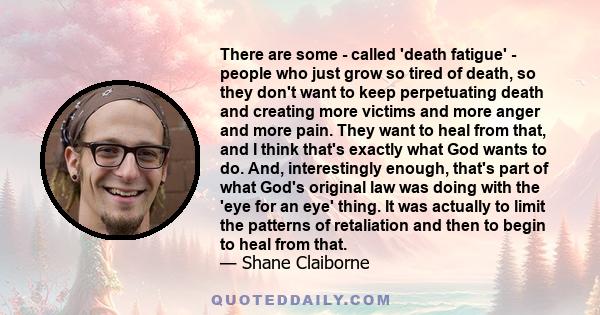 There are some  -  called 'death fatigue'  -  people who just grow so tired of death, so they don't want to keep perpetuating death and creating more victims and more anger and more pain. They want to heal from that,