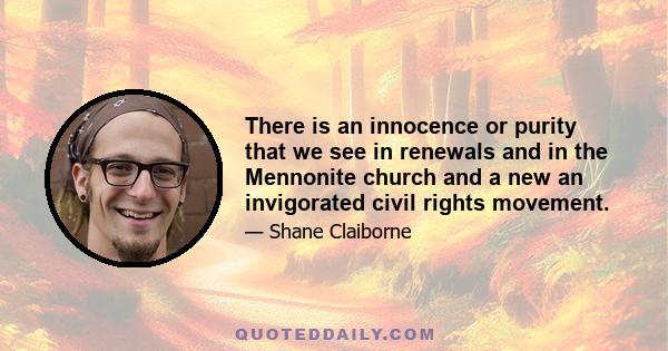 There is an innocence or purity that we see in renewals and in the Mennonite church and a new an invigorated civil rights movement.