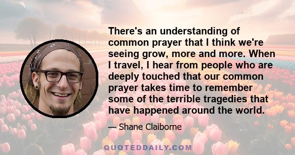 There's an understanding of common prayer that I think we're seeing grow, more and more. When I travel, I hear from people who are deeply touched that our common prayer takes time to remember some of the terrible