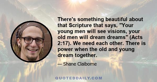 There's something beautiful about that Scripture that says, Your young men will see visions, your old men will dream dreams (Acts 2:17). We need each other. There is power when the old and young dream together.