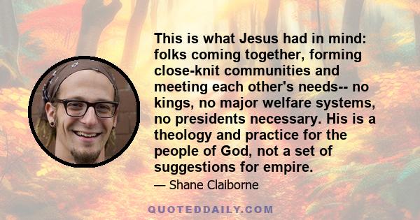 This is what Jesus had in mind: folks coming together, forming close-knit communities and meeting each other's needs-- no kings, no major welfare systems, no presidents necessary. His is a theology and practice for the