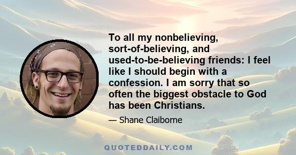 To all my nonbelieving, sort-of-believing, and used-to-be-believing friends: I feel like I should begin with a confession. I am sorry that so often the biggest obstacle to God has been Christians.