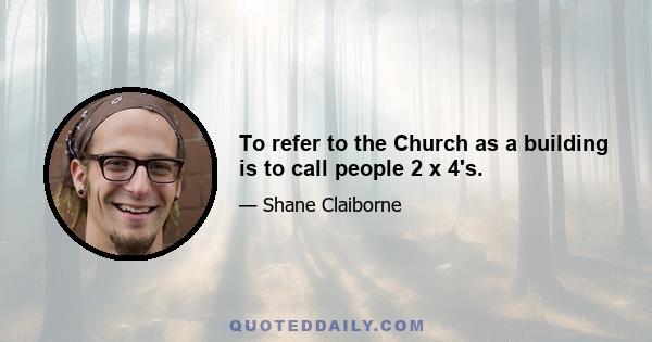 To refer to the Church as a building is to call people 2 x 4's.