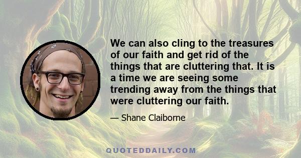 We can also cling to the treasures of our faith and get rid of the things that are cluttering that. It is a time we are seeing some trending away from the things that were cluttering our faith.