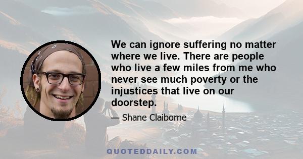 We can ignore suffering no matter where we live. There are people who live a few miles from me who never see much poverty or the injustices that live on our doorstep.