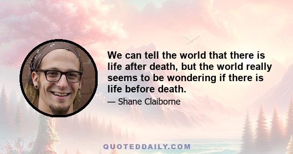 We can tell the world that there is life after death, but the world really seems to be wondering if there is life before death.