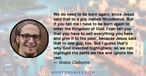 We do need to be born again, since Jesus said that to a guy named Nicodemus. But if you tell me I have to be born again to enter the Kingdom of God, I can tell you that you have to sell everything you have and give it