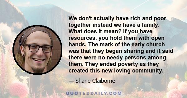 We don't actually have rich and poor together instead we have a family. What does it mean? If you have resources, you hold them with open hands. The mark of the early church was that they began sharing and it said there 