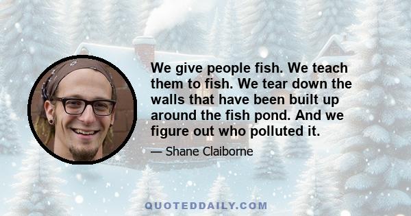 We give people fish. We teach them to fish. We tear down the walls that have been built up around the fish pond. And we figure out who polluted it.