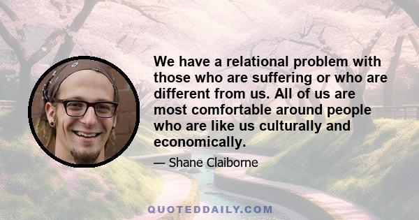 We have a relational problem with those who are suffering or who are different from us. All of us are most comfortable around people who are like us culturally and economically.