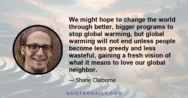 We might hope to change the world through better, bigger programs to stop global warming, but global warming will not end unless people become less greedy and less wasteful, gaining a fresh vision of what it means to