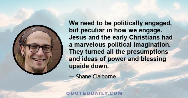 We need to be politically engaged, but peculiar in how we engage. Jesus and the early Christians had a marvelous political imagination. They turned all the presumptions and ideas of power and blessing upside down.