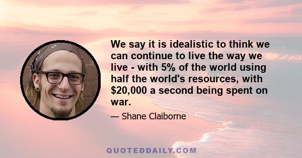 We say it is idealistic to think we can continue to live the way we live - with 5% of the world using half the world's resources, with $20,000 a second being spent on war.