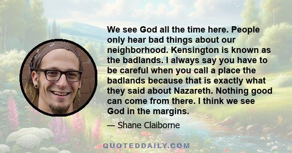 We see God all the time here. People only hear bad things about our neighborhood. Kensington is known as the badlands. I always say you have to be careful when you call a place the badlands because that is exactly what