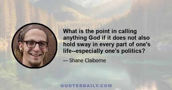 What is the point in calling anything God if it does not also hold sway in every part of one's life--especially one's politics?