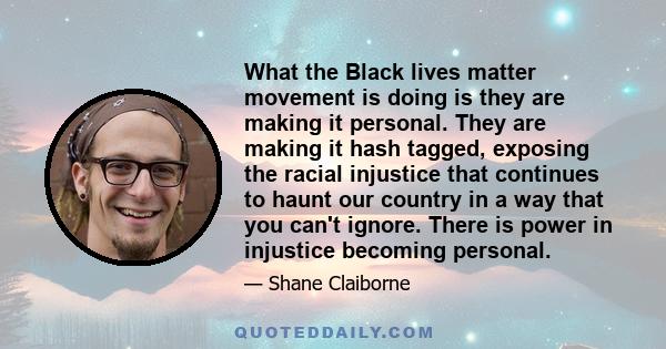 What the Black lives matter movement is doing is they are making it personal. They are making it hash tagged, exposing the racial injustice that continues to haunt our country in a way that you can't ignore. There is