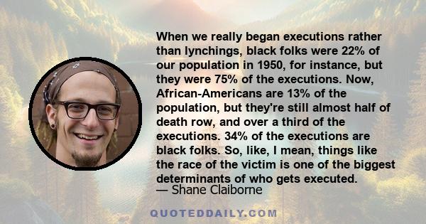 When we really began executions rather than lynchings, black folks were 22% of our population in 1950, for instance, but they were 75% of the executions. Now, African-Americans are 13% of the population, but they're