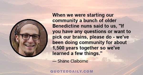 When we were starting our community a bunch of older Benedictine nuns said to us, If you have any questions or want to pick our brains, please do - we've been doing community for about 1,500 years together so we've