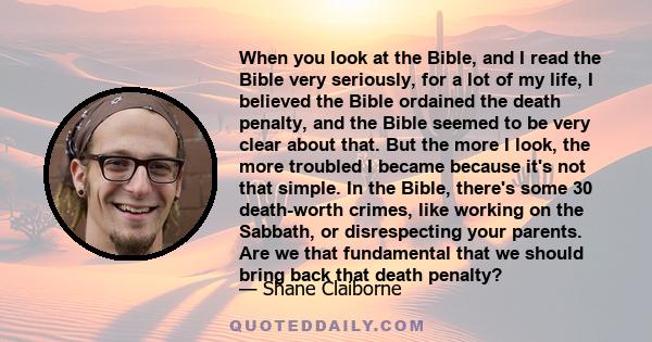 When you look at the Bible, and I read the Bible very seriously, for a lot of my life, I believed the Bible ordained the death penalty, and the Bible seemed to be very clear about that. But the more I look, the more