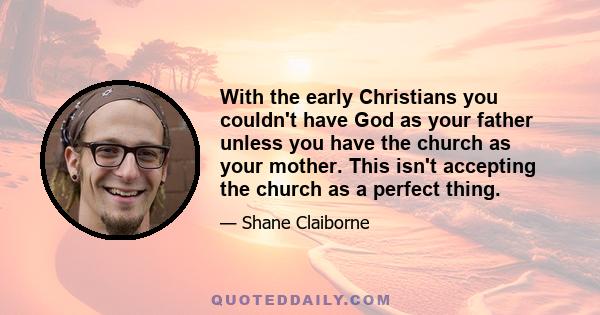 With the early Christians you couldn't have God as your father unless you have the church as your mother. This isn't accepting the church as a perfect thing.