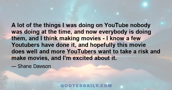 A lot of the things I was doing on YouTube nobody was doing at the time, and now everybody is doing them, and I think making movies - I know a few Youtubers have done it, and hopefully this movie does well and more