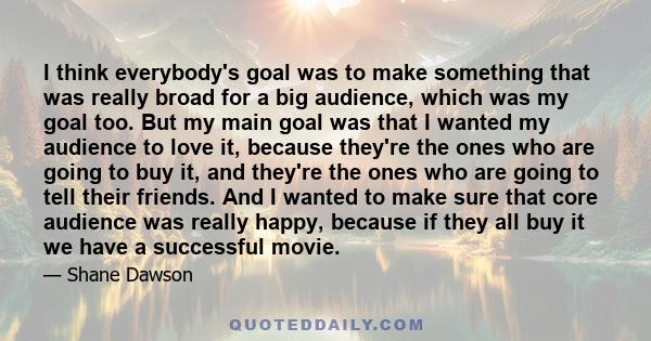 I think everybody's goal was to make something that was really broad for a big audience, which was my goal too. But my main goal was that I wanted my audience to love it, because they're the ones who are going to buy