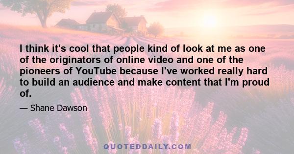 I think it's cool that people kind of look at me as one of the originators of online video and one of the pioneers of YouTube because I've worked really hard to build an audience and make content that I'm proud of.