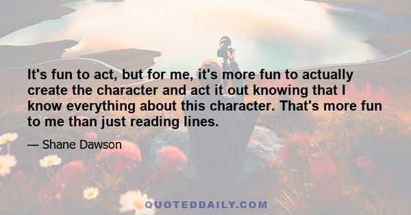 It's fun to act, but for me, it's more fun to actually create the character and act it out knowing that I know everything about this character. That's more fun to me than just reading lines.