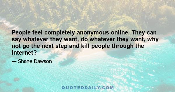 People feel completely anonymous online. They can say whatever they want, do whatever they want, why not go the next step and kill people through the Internet?