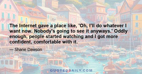 The Internet gave a place like, 'Oh, I'll do whatever I want now. Nobody's going to see it anyways.' Oddly enough, people started watching and I got more confident, comfortable with it.